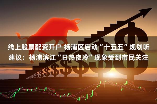 线上股票配资开户 杨浦区启动“十五五”规划听建议：杨浦滨江“日热夜冷”现象受到市民关注