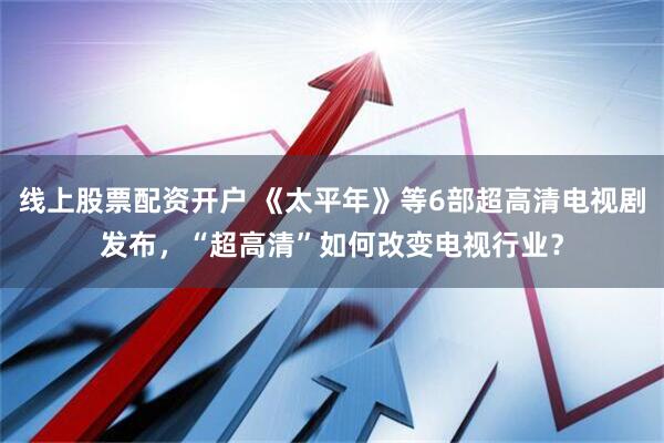 线上股票配资开户 《太平年》等6部超高清电视剧发布，“超高清”如何改变电视行业？