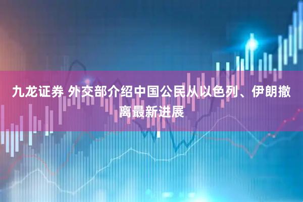 九龙证券 外交部介绍中国公民从以色列、伊朗撤离最新进展
