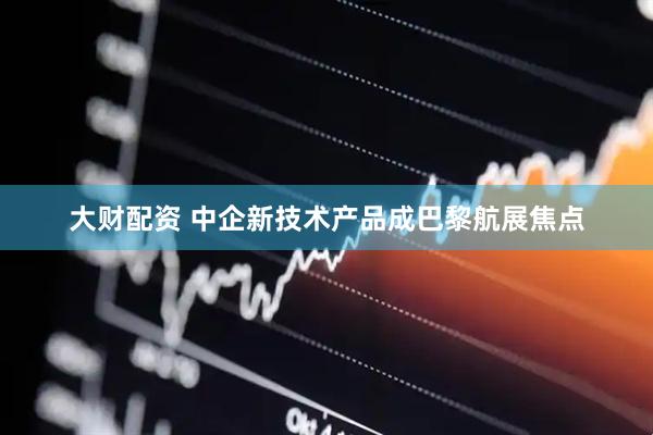大财配资 中企新技术产品成巴黎航展焦点