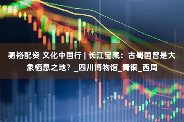 驷裕配资 文化中国行 | 长江宝藏：古蜀国曾是大象栖息之地？_四川博物馆_青铜_西周