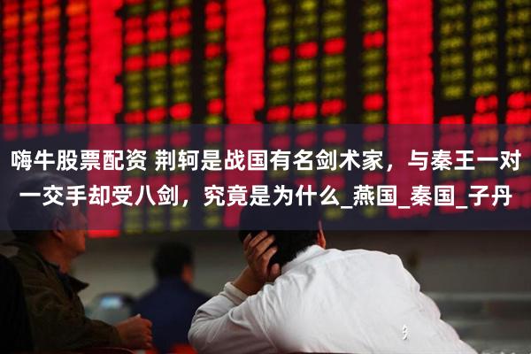 嗨牛股票配资 荆轲是战国有名剑术家，与秦王一对一交手却受八剑，究竟是为什么_燕国_秦国_子丹