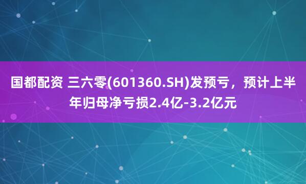 国都配资 三六零(601360.SH)发预亏，预计上半年归母净亏损2.4亿-3.2亿元