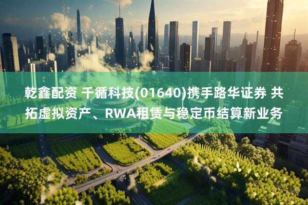 乾鑫配资 千循科技(01640)携手路华证券 共拓虚拟资产、RWA租赁与稳定币结算新业务