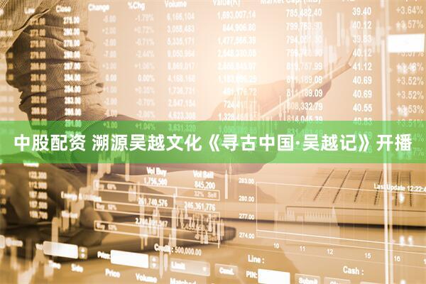 中股配资 溯源吴越文化《寻古中国·吴越记》开播