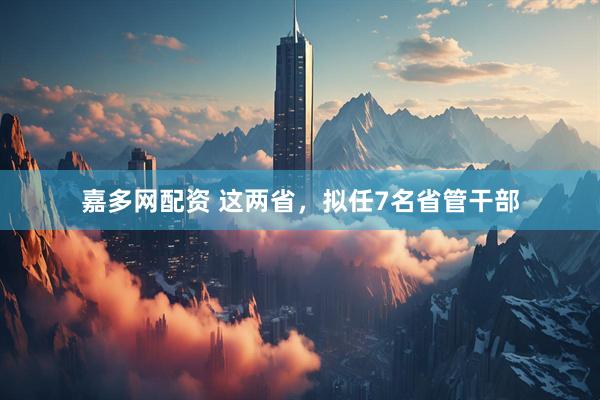 嘉多网配资 这两省，拟任7名省管干部