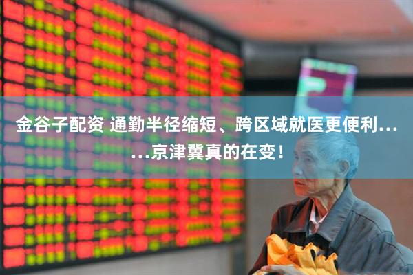 金谷子配资 通勤半径缩短、跨区域就医更便利……京津冀真的在变！