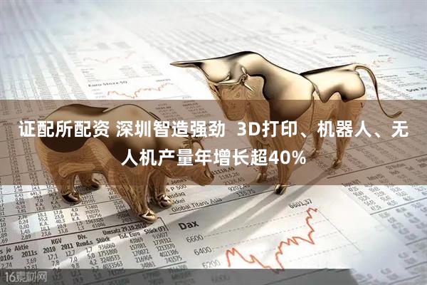 证配所配资 深圳智造强劲  3D打印、机器人、无人机产量年增长超40%