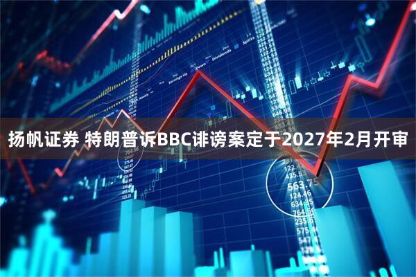 扬帆证券 特朗普诉BBC诽谤案定于2027年2月开审