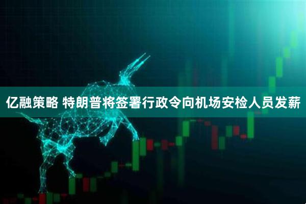 亿融策略 特朗普将签署行政令向机场安检人员发薪